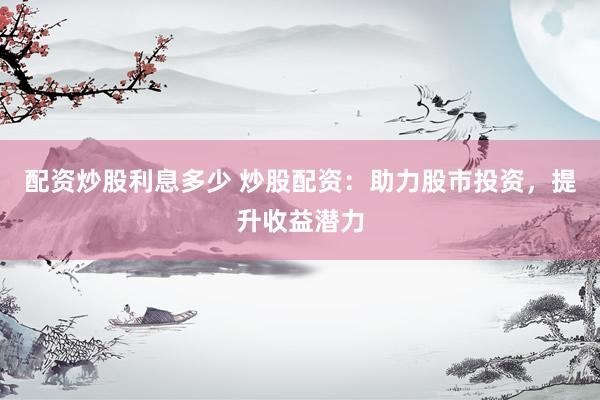 配资炒股利息多少 炒股配资：助力股市投资，提升收益潜力