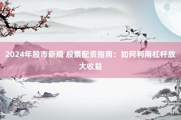 2024年股市新规 股票配资指南：如何利用杠杆放大收益