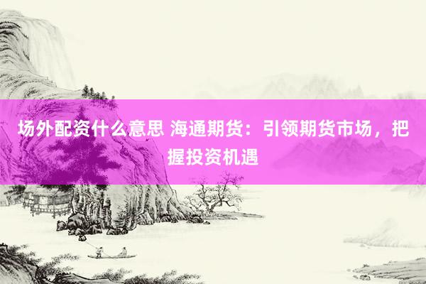 场外配资什么意思 海通期货：引领期货市场，把握投资机遇