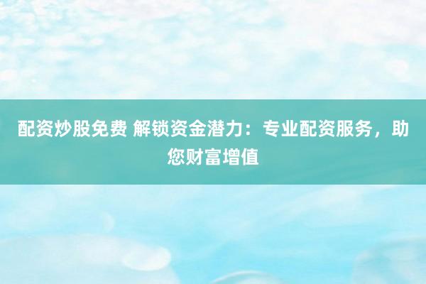 配资炒股免费 解锁资金潜力：专业配资服务，助您财富增值