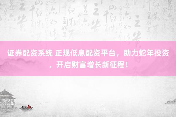 证券配资系统 正规低息配资平台，助力蛇年投资，开启财富增长新征程！