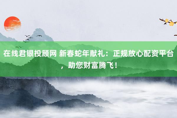 在线君银投顾网 新春蛇年献礼：正规放心配资平台，助您财富腾飞！