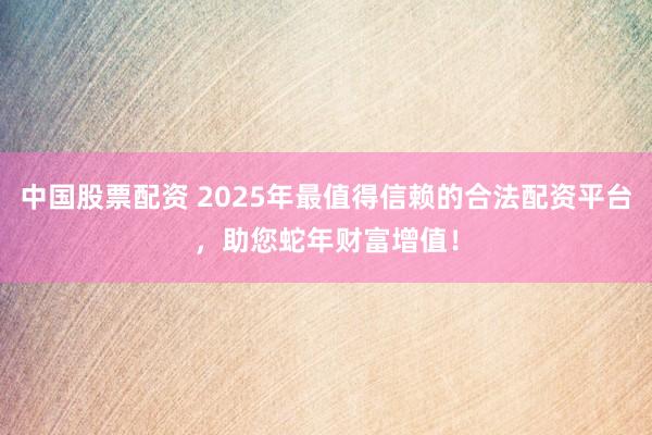 中国股票配资 2025年最值得信赖的合法配资平台，助您蛇年财富增值！