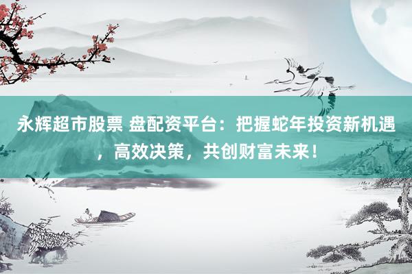 永辉超市股票 盘配资平台：把握蛇年投资新机遇，高效决策，共创财富未来！