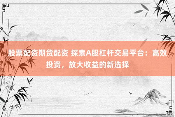 股票配资期货配资 探索A股杠杆交易平台：高效投资，放大收益的新选择