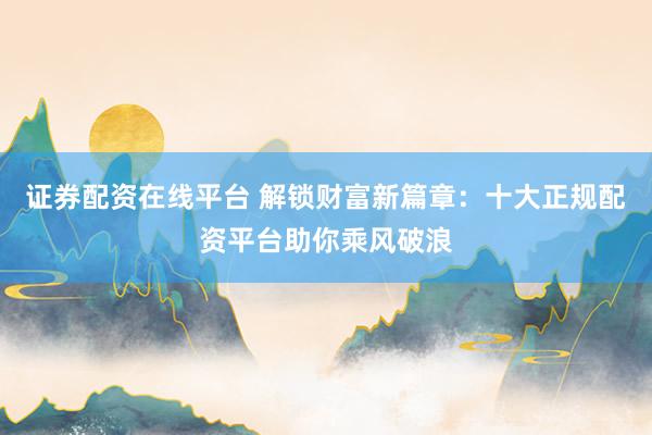证券配资在线平台 解锁财富新篇章：十大正规配资平台助你乘风破浪
