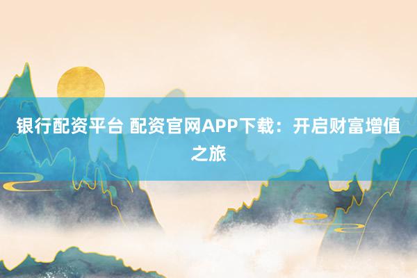 银行配资平台 配资官网APP下载：开启财富增值之旅