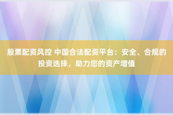 股票配资风控 中国合法配资平台：安全、合规的投资选择，助力您的资产增值