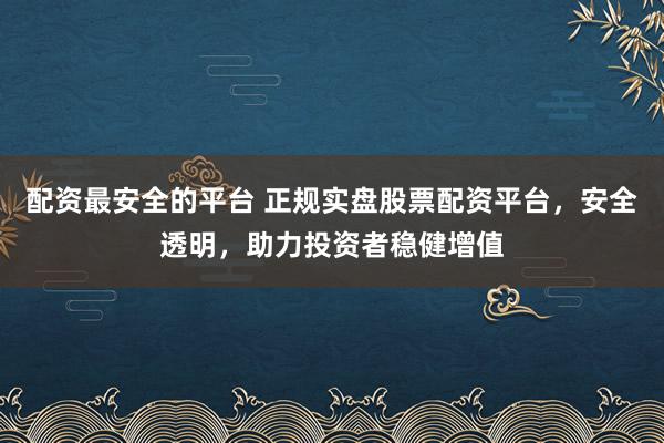 配资最安全的平台 正规实盘股票配资平台，安全透明，助力投资者稳健增值