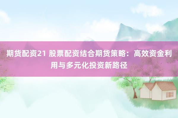 期货配资21 股票配资结合期货策略：高效资金利用与多元化投资新路径