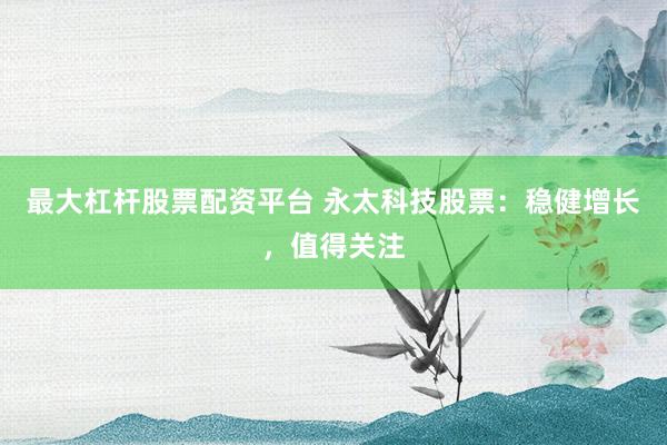最大杠杆股票配资平台 永太科技股票：稳健增长，值得关注