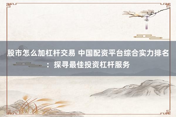 股市怎么加杠杆交易 中国配资平台综合实力排名：探寻最佳投资杠杆服务