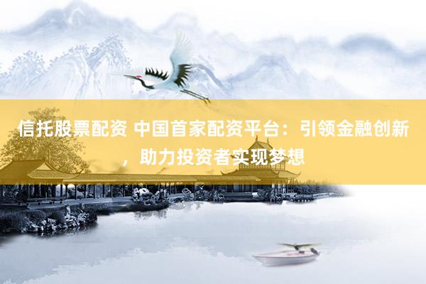 信托股票配资 中国首家配资平台：引领金融创新，助力投资者实现梦想
