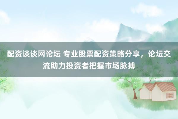 配资谈谈网论坛 专业股票配资策略分享，论坛交流助力投资者把握市场脉搏