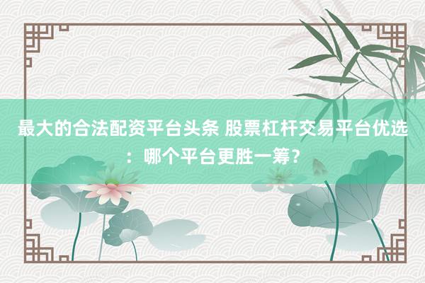 最大的合法配资平台头条 股票杠杆交易平台优选：哪个平台更胜一筹？