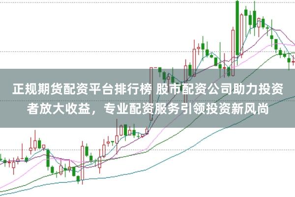 正规期货配资平台排行榜 股市配资公司助力投资者放大收益，专业配资服务引领投资新风尚