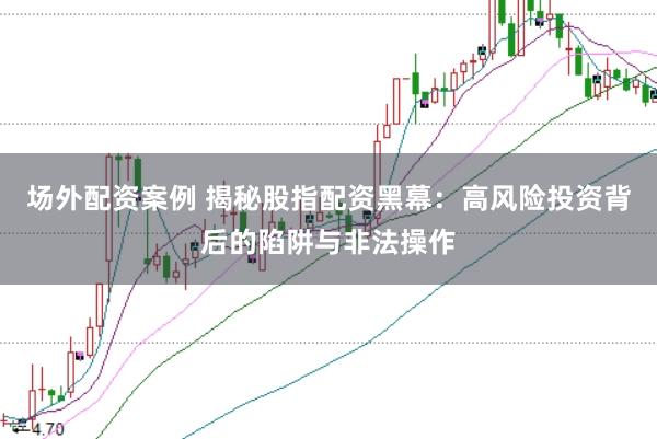 场外配资案例 揭秘股指配资黑幕：高风险投资背后的陷阱与非法操作