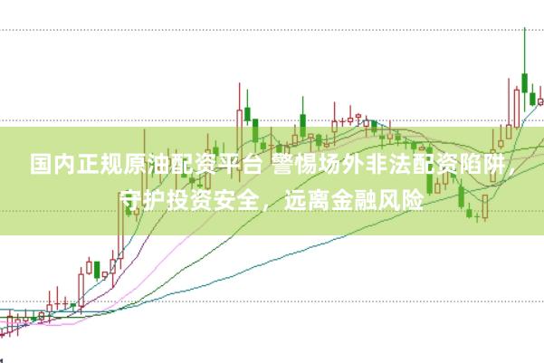 国内正规原油配资平台 警惕场外非法配资陷阱，守护投资安全，远离金融风险
