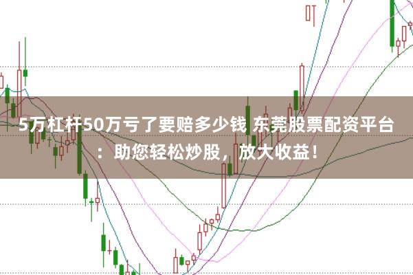 5万杠杆50万亏了要赔多少钱 东莞股票配资平台：助您轻松炒股，放大收益！