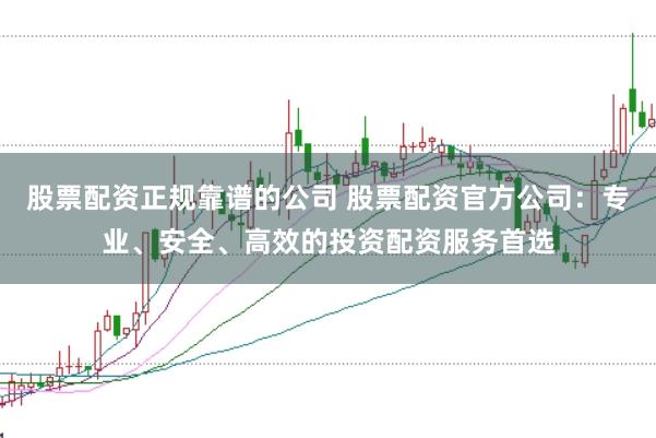 股票配资正规靠谱的公司 股票配资官方公司：专业、安全、高效的投资配资服务首选