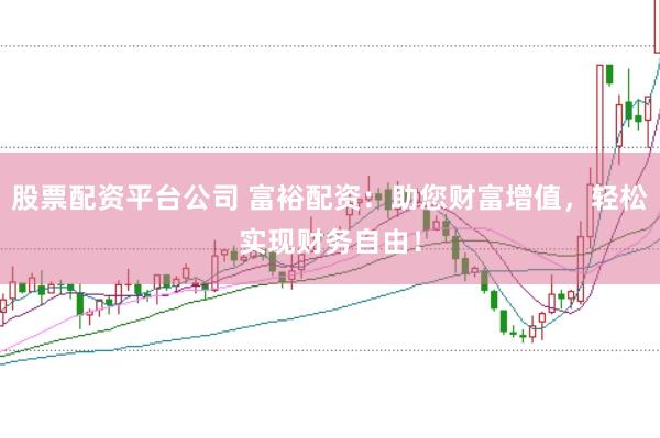 股票配资平台公司 富裕配资：助您财富增值，轻松实现财务自由！