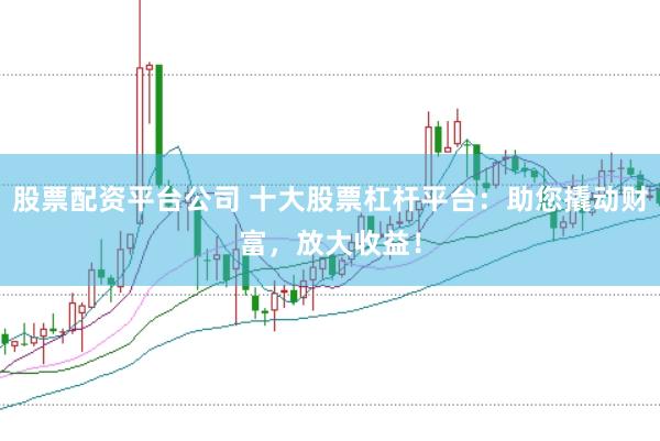 股票配资平台公司 十大股票杠杆平台：助您撬动财富，放大收益！