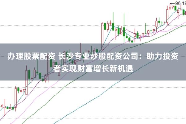 办理股票配资 长沙专业炒股配资公司：助力投资者实现财富增长新机遇