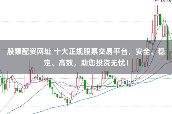 股票配资网址 十大正规股票交易平台，安全、稳定、高效，助您投资无忧！