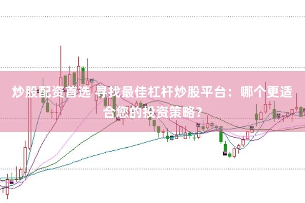 炒股配资首选 寻找最佳杠杆炒股平台：哪个更适合您的投资策略？