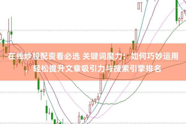 在线炒股配资看必选 关键词魔力：如何巧妙运用，轻松提升文章吸引力与搜索引擎排名