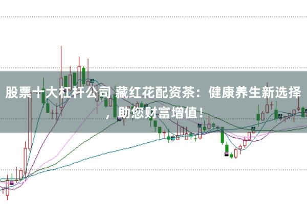 股票十大杠杆公司 藏红花配资茶：健康养生新选择，助您财富增值！
