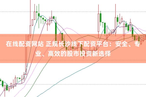 在线配资网站 正规长沙线下配资平台：安全、专业、高效的股市投资新选择