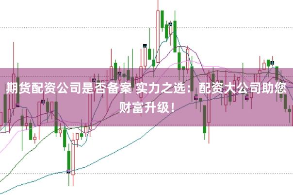期货配资公司是否备案 实力之选：配资大公司助您财富升级！