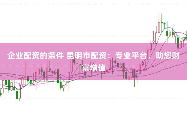 企业配资的条件 昆明市配资：专业平台，助您财富增值