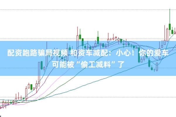 配资跑路骗局视频 和资车减配：小心！你的爱车可能被“偷工减料”了