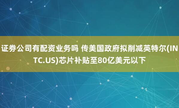 证劵公司有配资业务吗 传美国政府拟削减英特尔(INTC.US)芯片补贴至80亿美元以下