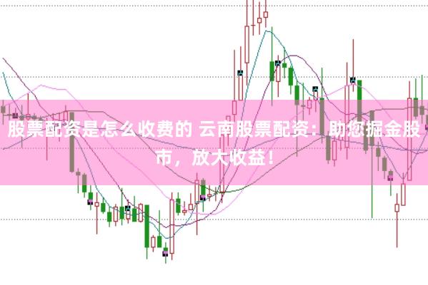 股票配资是怎么收费的 云南股票配资：助您掘金股市，放大收益！