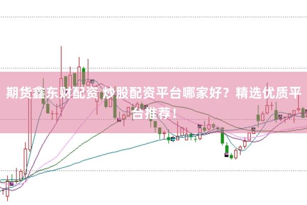 期货鑫东财配资 炒股配资平台哪家好？精选优质平台推荐！