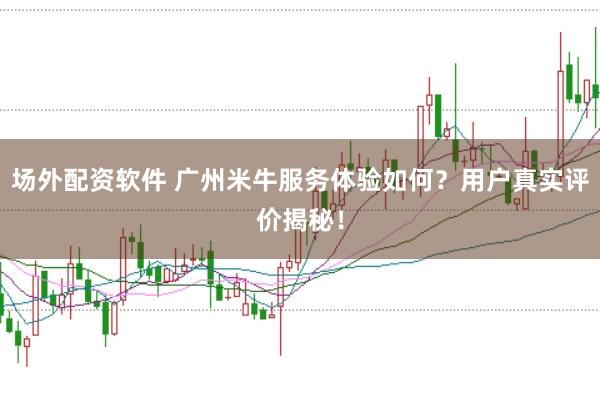 场外配资软件 广州米牛服务体验如何？用户真实评价揭秘！