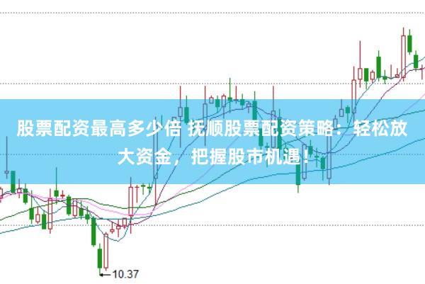 股票配资最高多少倍 抚顺股票配资策略：轻松放大资金，把握股市机遇！