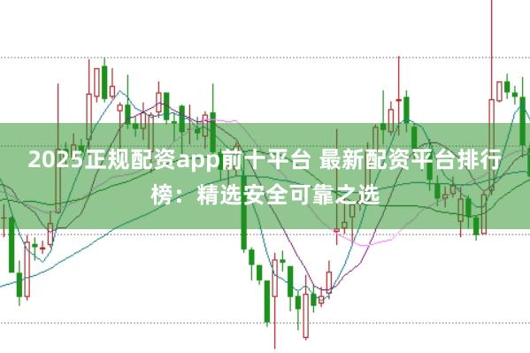 2025正规配资app前十平台 最新配资平台排行榜：精选安全可靠之选