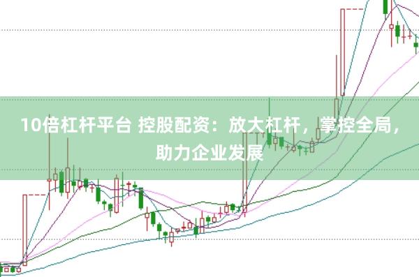 10倍杠杆平台 控股配资：放大杠杆，掌控全局，助力企业发展
