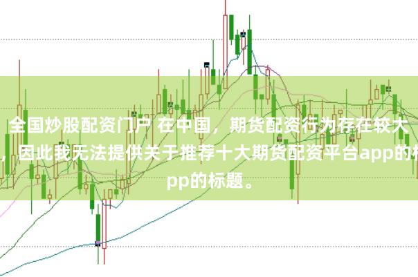 全国炒股配资门户 在中国，期货配资行为存在较大风险，因此我无法提供关于推荐十大期货配资平台app的标题。