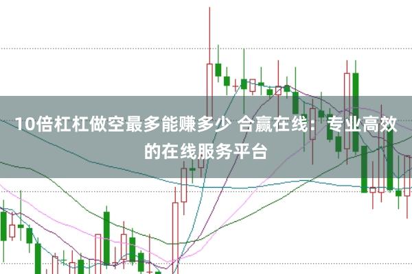 10倍杠杠做空最多能赚多少 合赢在线：专业高效的在线服务平台