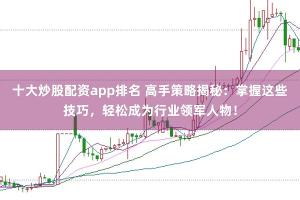 十大炒股配资app排名 高手策略揭秘：掌握这些技巧，轻松成为行业领军人物！