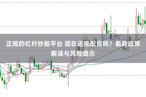 正规的杠杆炒股平台 现在还能配资吗？最新政策解读与风险提示