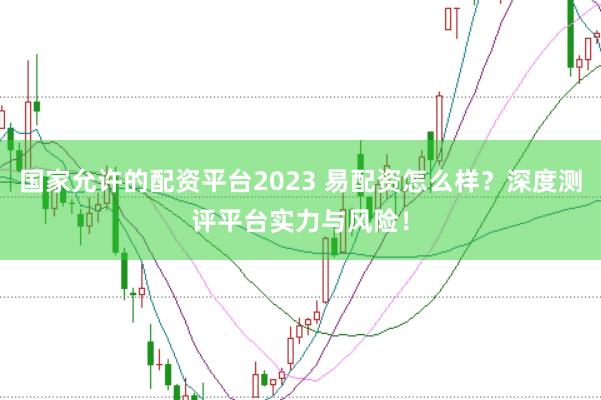 国家允许的配资平台2023 易配资怎么样?深度测评平台实力与风险!