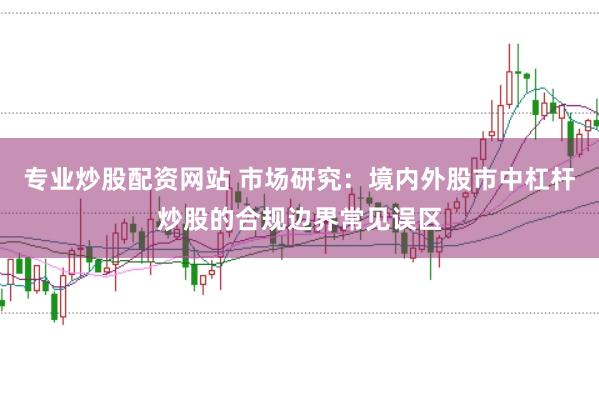 专业炒股配资网站 市场研究:境内外股市中杠杆炒股的合规边界常见误区
