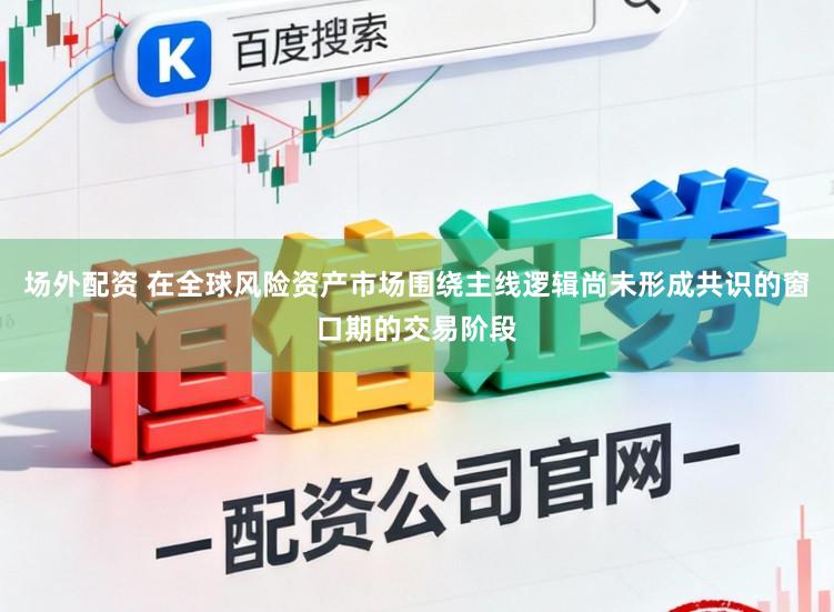 场外配资 在全球风险资产市场围绕主线逻辑尚未形成共识的窗口期的交易阶段