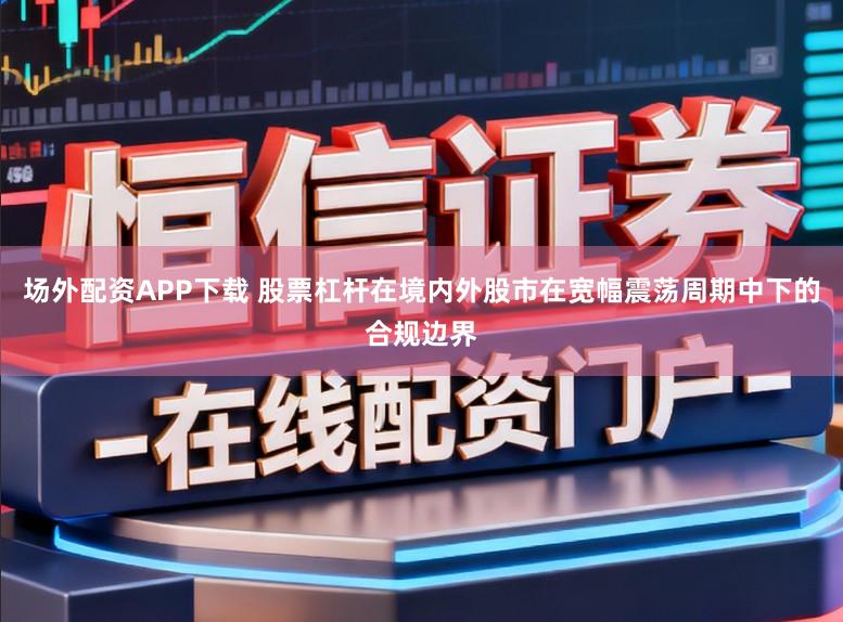 场外配资APP下载 股票杠杆在境内外股市在宽幅震荡周期中下的合规边界